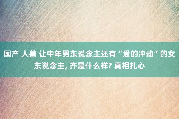 国产 人兽 让中年男东说念主还有“爱的冲动”的女东说念主, 齐是什么样? 真相扎心