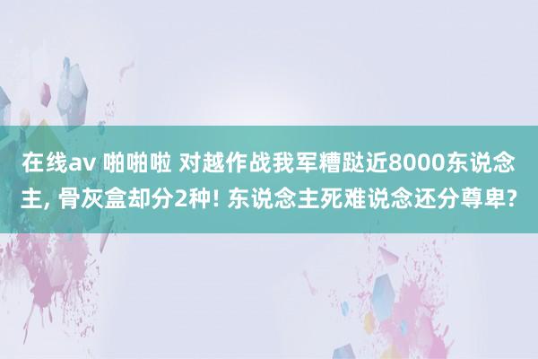 在线av 啪啪啦 对越作战我军糟跶近8000东说念主, 骨灰盒却分2种! 东说念主死难说念还分尊卑?