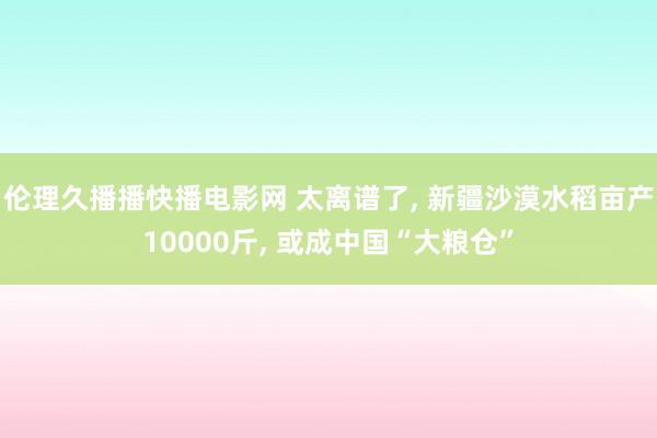 伦理久播播快播电影网 太离谱了, 新疆沙漠水稻亩产10000斤, 或成中国“大粮仓”