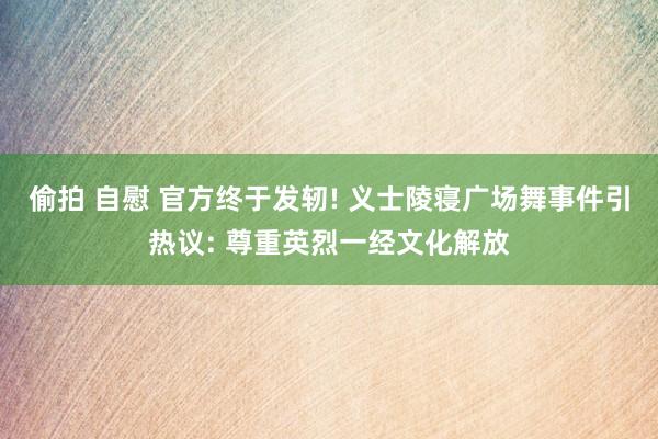 偷拍 自慰 官方终于发轫! 义士陵寝广场舞事件引热议: 尊重英烈一经文化解放