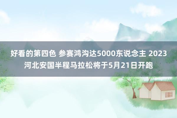 好看的第四色 参赛鸿沟达5000东说念主 2023河北安国半程马拉松将于5月21日开跑