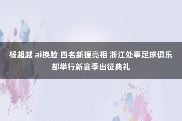 杨超越 ai换脸 四名新援亮相 浙江处事足球俱乐部举行新赛季出征典礼