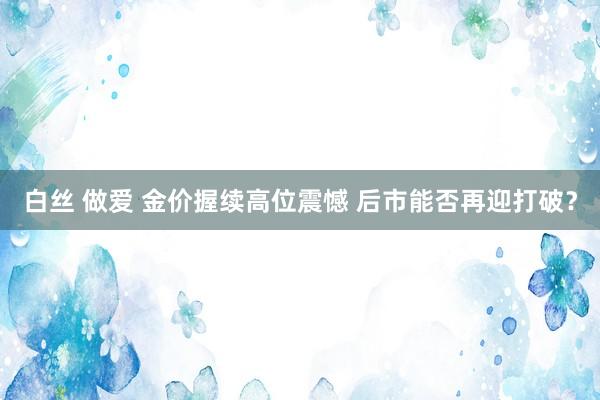 白丝 做爱 金价握续高位震憾 后市能否再迎打破？