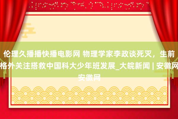 伦理久播播快播电影网 物理学家李政谈死灭，生前格外关注搭救中国科大少年班发展_大皖新闻 | 安徽网