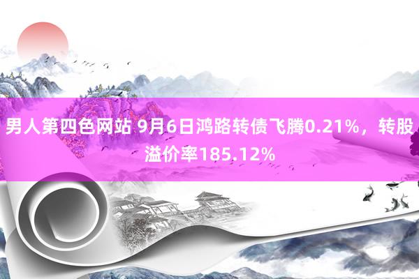 男人第四色网站 9月6日鸿路转债飞腾0.21%，转股溢价率185.12%