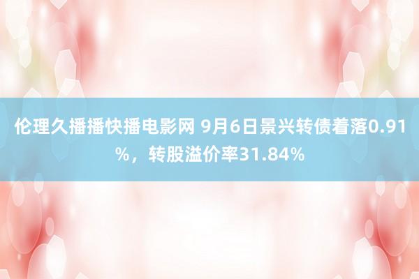 伦理久播播快播电影网 9月6日景兴转债着落0.91%，转股溢价率31.84%