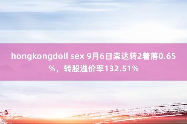 hongkongdoll sex 9月6日崇达转2着落0.65%，转股溢价率132.51%