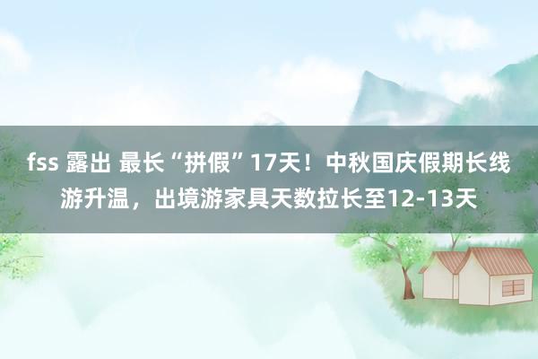 fss 露出 最长“拼假”17天！中秋国庆假期长线游升温，出境游家具天数拉长至12-13天