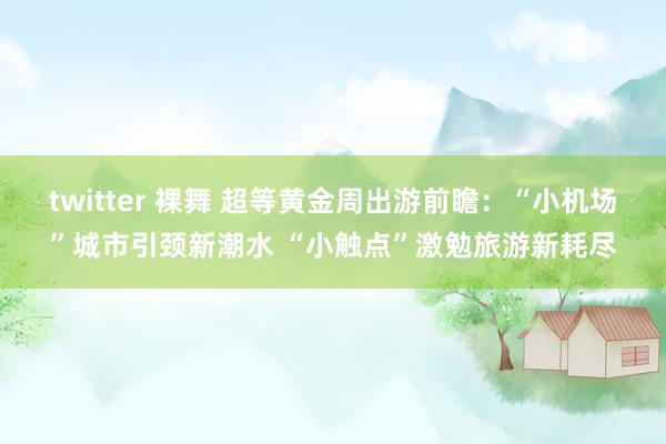 twitter 裸舞 超等黄金周出游前瞻：“小机场”城市引颈新潮水 “小触点”激勉旅游新耗尽