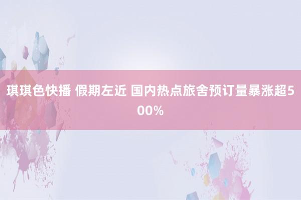 琪琪色快播 假期左近 国内热点旅舍预订量暴涨超500%