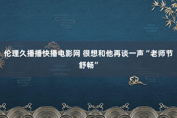 伦理久播播快播电影网 很想和他再谈一声“老师节舒畅”