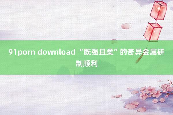 91porn download “既强且柔”的奇异金属研制顺利