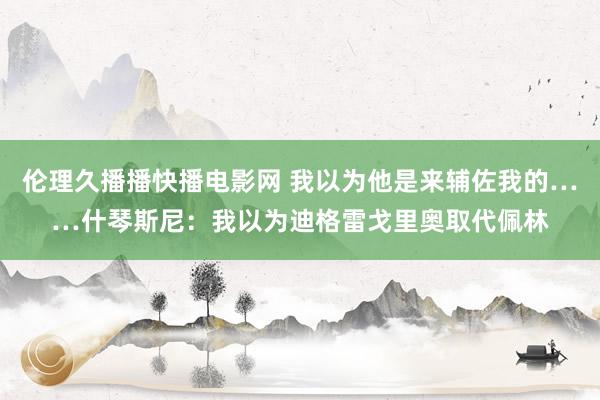 伦理久播播快播电影网 我以为他是来辅佐我的……什琴斯尼：我以为迪格雷戈里奥取代佩林