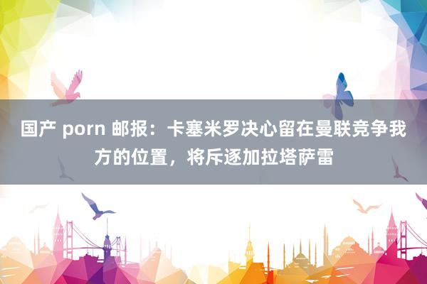 国产 porn 邮报：卡塞米罗决心留在曼联竞争我方的位置，将斥逐加拉塔萨雷