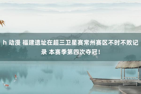 h 动漫 福建遗址在超三卫星赛常州赛区不时不败记录 本赛季第四次夺冠！