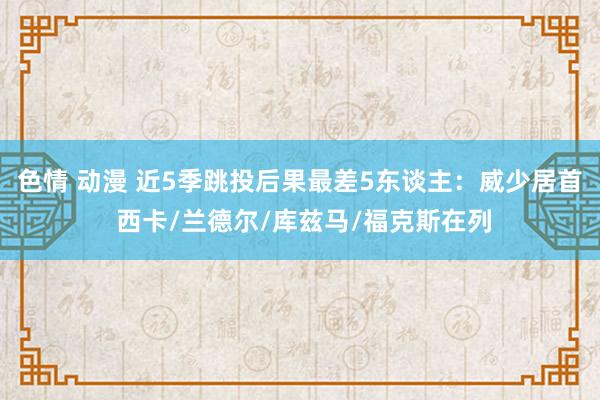 色情 动漫 近5季跳投后果最差5东谈主：威少居首 西卡/兰德尔/库兹马/福克斯在列