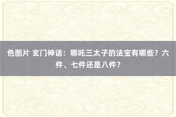 色图片 玄门神话：哪吒三太子的法宝有哪些？六件、七件还是八件？