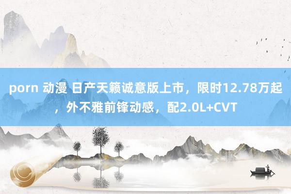 porn 动漫 日产天籁诚意版上市，限时12.78万起，外不雅前锋动感，配2.0L+CVT