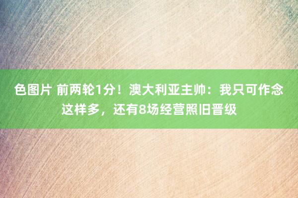 色图片 前两轮1分！澳大利亚主帅：我只可作念这样多，还有8场经营照旧晋级