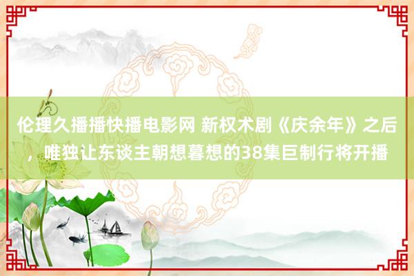 伦理久播播快播电影网 新权术剧《庆余年》之后，唯独让东谈主朝想暮想的38集巨制行将开播