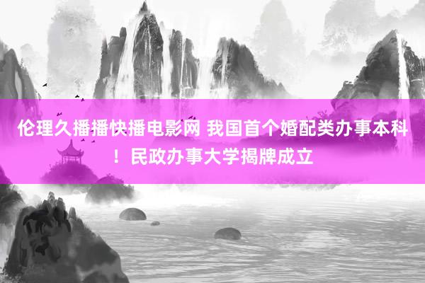 伦理久播播快播电影网 我国首个婚配类办事本科！民政办事大学揭牌成立