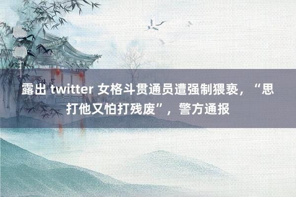 露出 twitter 女格斗贯通员遭强制猥亵，“思打他又怕打残废”，警方通报