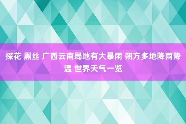 探花 黑丝 广西云南局地有大暴雨 朔方多地降雨降温 世界天气一览