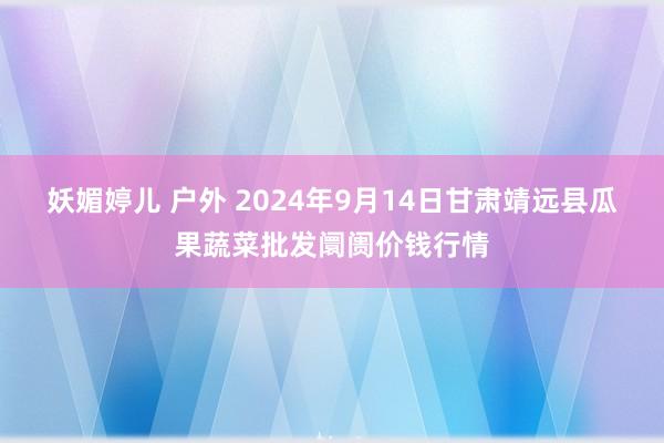 妖媚婷儿 户外 2024年9月14日甘肃靖远县瓜果蔬菜批发阛阓价钱行情