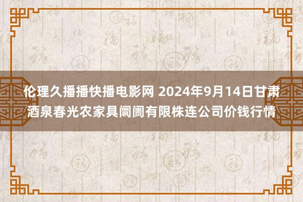 伦理久播播快播电影网 2024年9月14日甘肃酒泉春光农家具阛阓有限株连公司价钱行情