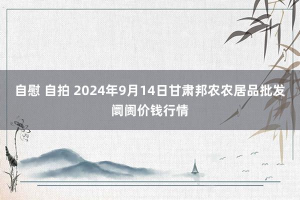 自慰 自拍 2024年9月14日甘肃邦农农居品批发阛阓价钱行情