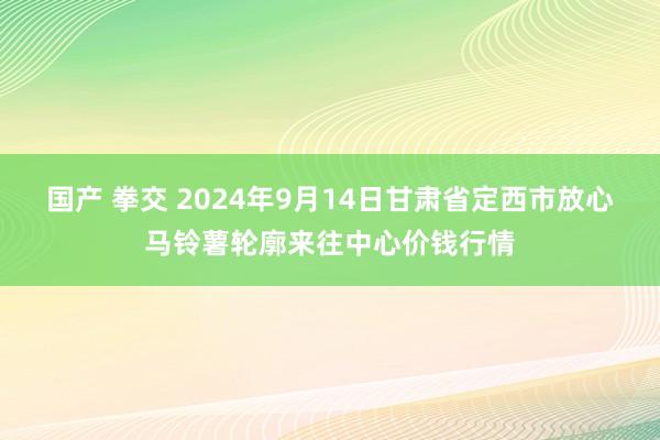 国产 拳交 2024年9月14日甘肃省定西市放心马铃薯轮廓来往中心价钱行情