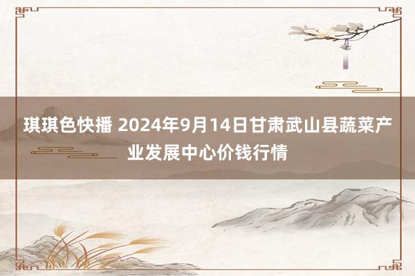 琪琪色快播 2024年9月14日甘肃武山县蔬菜产业发展中心价钱行情