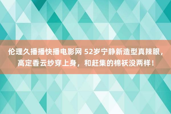 伦理久播播快播电影网 52岁宁静新造型真辣眼，高定香云纱穿上身，和赶集的棉袄没两样！