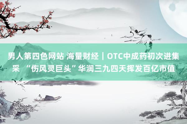 男人第四色网站 海量财经｜OTC中成药初次进集采  “伤风灵巨头”华润三九四天挥发百亿市值