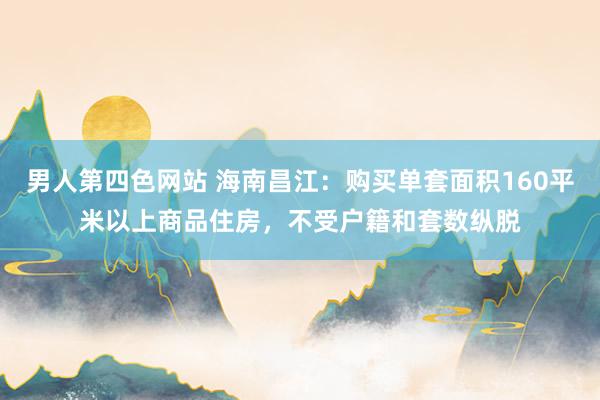 男人第四色网站 海南昌江：购买单套面积160平米以上商品住房，不受户籍和套数纵脱