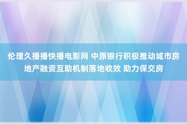 伦理久播播快播电影网 中原银行积极推动城市房地产融资互助机制落地收效 助力保交房