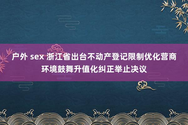 户外 sex 浙江省出台不动产登记限制优化营商环境鼓舞升值化纠正举止决议