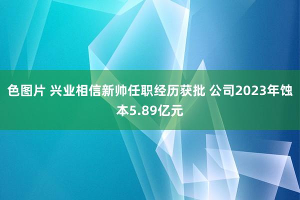 色图片 兴业相信新帅任职经历获批 公司2023年蚀本5.89亿元