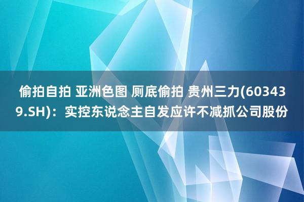 偷拍自拍 亚洲色图 厕底偷拍 贵州三力(603439.SH)：实控东说念主自发应许不减抓公司股份