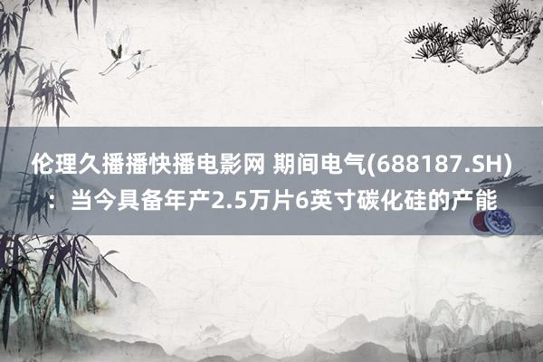 伦理久播播快播电影网 期间电气(688187.SH)：当今具备年产2.5万片6英寸碳化硅的产能