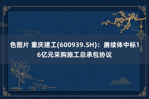 色图片 重庆建工(600939.SH)：赓续体中标16亿元采购施工总承包协议