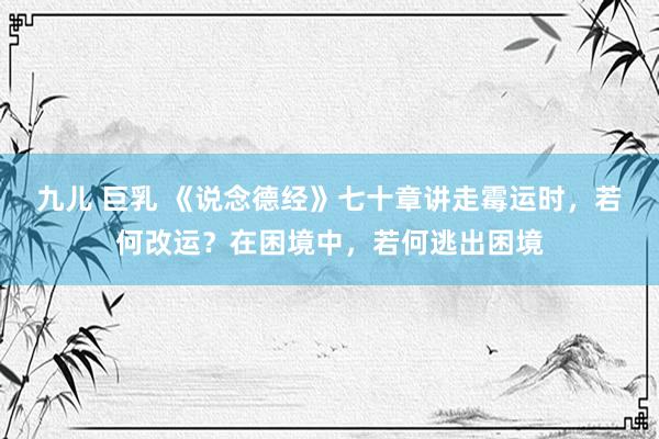 九儿 巨乳 《说念德经》七十章讲走霉运时，若何改运？在困境中，若何逃出困境