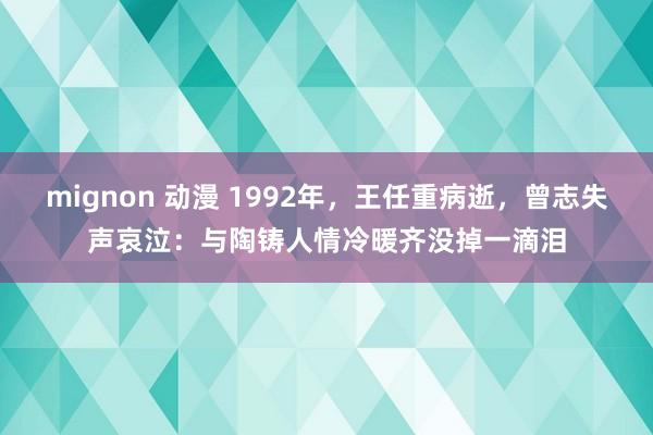 mignon 动漫 1992年，王任重病逝，曾志失声哀泣：与陶铸人情冷暖齐没掉一滴泪