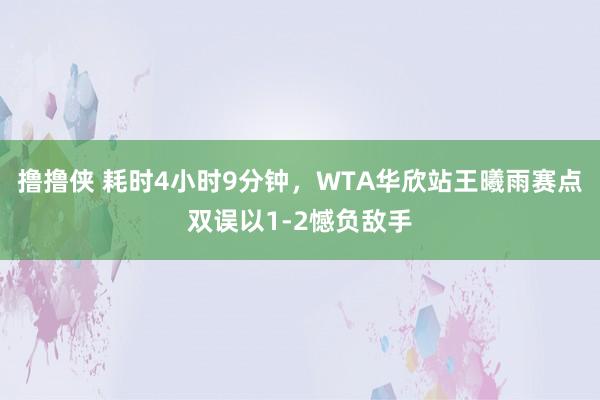 撸撸侠 耗时4小时9分钟，WTA华欣站王曦雨赛点双误以1-2憾负敌手