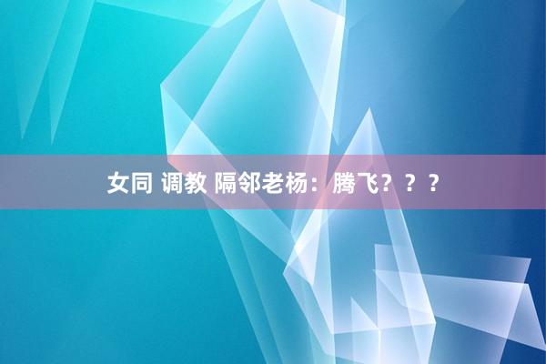 女同 调教 隔邻老杨：腾飞？？？