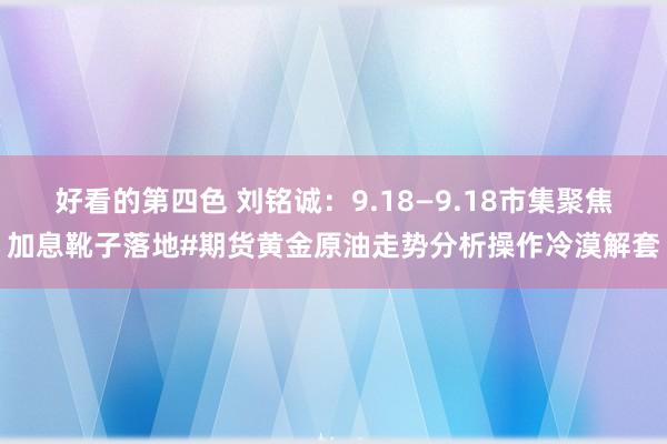 好看的第四色 刘铭诚：9.18—9.18市集聚焦加息靴子落地#期货黄金原油走势分析操作冷漠解套