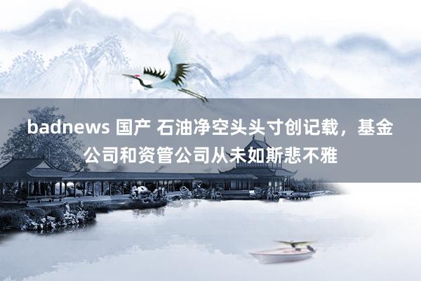 badnews 国产 石油净空头头寸创记载，基金公司和资管公司从未如斯悲不雅