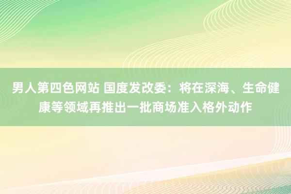 男人第四色网站 国度发改委：将在深海、生命健康等领域再推出一批商场准入格外动作