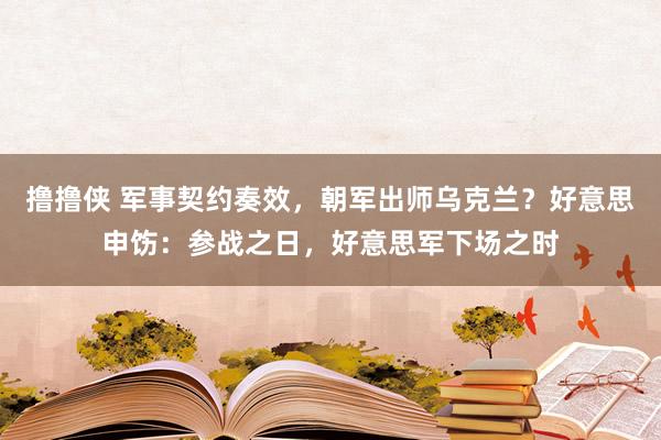 撸撸侠 军事契约奏效，朝军出师乌克兰？好意思申饬：参战之日，好意思军下场之时