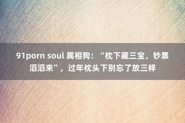 91porn soul 属相狗：“枕下藏三宝，钞票滔滔来”，过年枕头下别忘了放三样